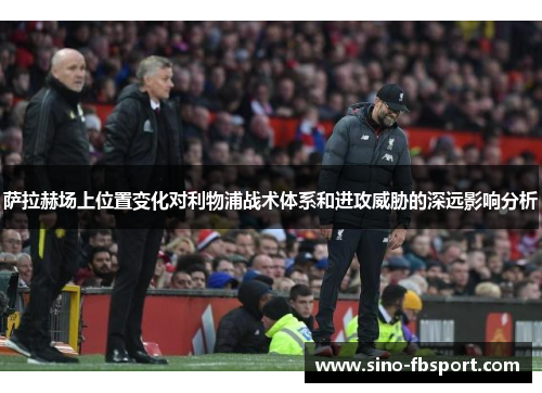 萨拉赫场上位置变化对利物浦战术体系和进攻威胁的深远影响分析