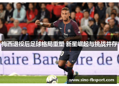 梅西退役后足球格局重塑 新星崛起与挑战并存