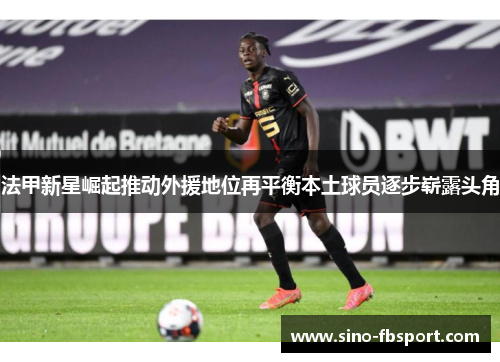 法甲新星崛起推动外援地位再平衡本土球员逐步崭露头角
