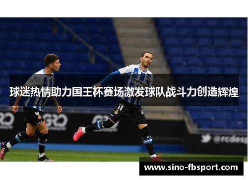 球迷热情助力国王杯赛场激发球队战斗力创造辉煌 球迷热情助力国王杯赛场激发球队战斗力创造辉煌