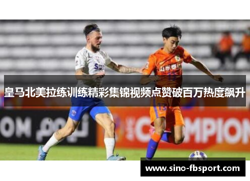 皇马北美拉练训练精彩集锦视频点赞破百万热度飙升