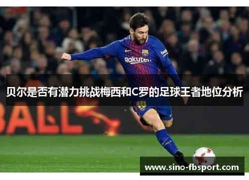 贝尔是否有潜力挑战梅西和C罗的足球王者地位分析