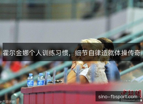 霍尔金娜个人训练习惯,细节自律造就体操传奇 霍尔金娜个人训练习惯,细节自律造就体操传奇